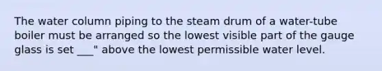 The water column piping to the steam drum of a water-tube boiler must be arranged so the lowest visible part of the gauge glass is set ___" above the lowest permissible water level.