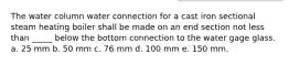 The water column water connection for a cast iron sectional steam heating boiler shall be made on an end section not less than _____ below the bottom connection to the water gage glass. a. 25 mm b. 50 mm c. 76 mm d. 100 mm e. 150 mm.