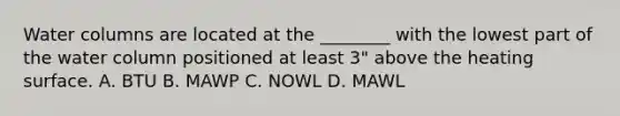 Water columns are located at the ________ with the lowest part of the water column positioned at least 3" above the heating surface. A. BTU B. MAWP C. NOWL D. MAWL