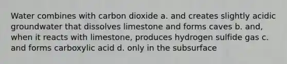 Water combines with carbon dioxide a. and creates slightly acidic groundwater that dissolves limestone and forms caves b. and, when it reacts with limestone, produces hydrogen sulfide gas c. and forms carboxylic acid d. only in the subsurface