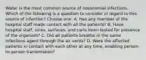 Water is the most common source of nosocomial infections. Which of the following is a question to consider in regard to this source of infection? Choose one: A. Has any member of the hospital staff made contact with all the patients? B. Have hospital staff, sinks, surfaces, and carts been tested for presence of the organism? C. Did all patients breathe in the same infectious agent through the air vents? D. Were the affected patients in contact with each other at any time, enabling person-to-person transmission?