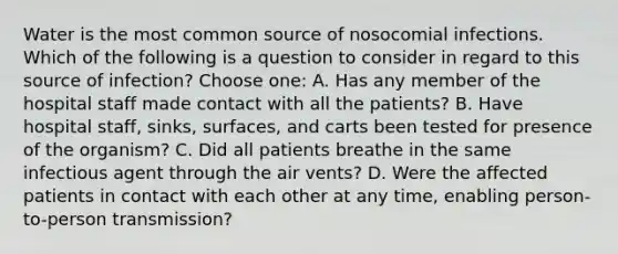 Water is the most common source of nosocomial infections. Which of the following is a question to consider in regard to this source of infection? Choose one: A. Has any member of the hospital staff made contact with all the patients? B. Have hospital staff, sinks, surfaces, and carts been tested for presence of the organism? C. Did all patients breathe in the same infectious agent through the air vents? D. Were the affected patients in contact with each other at any time, enabling person-to-person transmission?