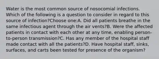 Water is the most common source of nosocomial infections. Which of the following is a question to consider in regard to this source of infection?Choose one:A. Did all patients breathe in the same infectious agent through the air vents?B. Were the affected patients in contact with each other at any time, enabling person-to-person transmission?C. Has any member of the hospital staff made contact with all the patients?D. Have hospital staff, sinks, surfaces, and carts been tested for presence of the organism?