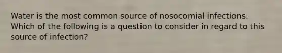 Water is the most common source of nosocomial infections. Which of the following is a question to consider in regard to this source of infection?