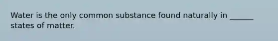 Water is the only common substance found naturally in ______ states of matter.