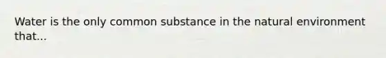 Water is the only common substance in the natural environment that...