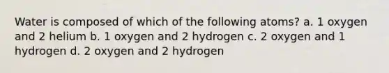 Water is composed of which of the following atoms? a. 1 oxygen and 2 helium b. 1 oxygen and 2 hydrogen c. 2 oxygen and 1 hydrogen d. 2 oxygen and 2 hydrogen