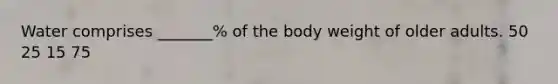 Water comprises _______% of the body weight of older adults. 50 25 15 75