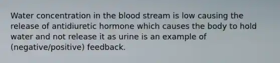 Water concentration in the blood stream is low causing the release of antidiuretic hormone which causes the body to hold water and not release it as urine is an example of (negative/positive) feedback.