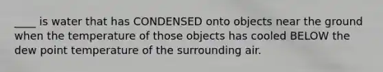 ____ is water that has CONDENSED onto objects near the ground when the temperature of those objects has cooled BELOW the dew point temperature of the surrounding air.