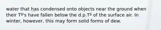 water that has condensed onto objects near the ground when their Tº's have fallen below the d.p.Tº of the surface air. In winter, however, this may form solid forms of dew.