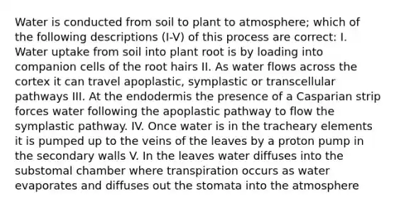 Water is conducted from soil to plant to atmosphere; which of the following descriptions (I-V) of this process are correct: I. Water uptake from soil into plant root is by loading into companion cells of the root hairs II. As water flows across the cortex it can travel apoplastic, symplastic or transcellular pathways III. At the endodermis the presence of a Casparian strip forces water following the apoplastic pathway to flow the symplastic pathway. IV. Once water is in the tracheary elements it is pumped up to the veins of the leaves by a proton pump in the secondary walls V. In the leaves water diffuses into the substomal chamber where transpiration occurs as water evaporates and diffuses out the stomata into the atmosphere