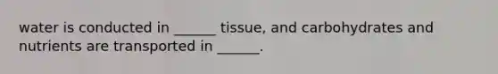water is conducted in ______ tissue, and carbohydrates and nutrients are transported in ______.
