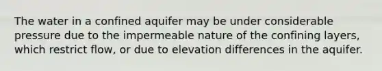 The water in a confined aquifer may be under considerable pressure due to the impermeable nature of the confining layers, which restrict flow, or due to elevation differences in the aquifer.