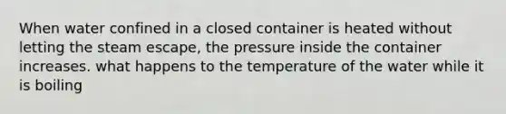 When water confined in a closed container is heated without letting the steam escape, the pressure inside the container increases. what happens to the temperature of the water while it is boiling