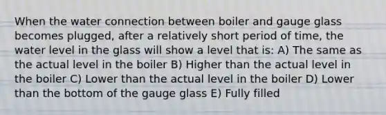 When the water connection between boiler and gauge glass becomes plugged, after a relatively short period of time, the water level in the glass will show a level that is: A) The same as the actual level in the boiler B) Higher than the actual level in the boiler C) Lower than the actual level in the boiler D) Lower than the bottom of the gauge glass E) Fully filled