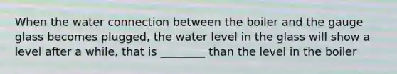 When the water connection between the boiler and the gauge glass becomes plugged, the water level in the glass will show a level after a while, that is ________ than the level in the boiler