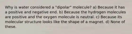 Why is water considered a "dipolar" molecule? a) Because it has a positive and negative end. b) Because the hydrogen molecules are positive and the oxygen molecule is neutral. c) Because its molecular structure looks like the shape of a magnet. d) None of these.