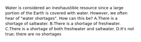 Water is considered an inexhaustible resource since a large portion of the Earth is covered with water. However, we often hear of "water shortages". How can this be? A.There is a shortage of saltwater. B.There is a shortage of freshwater. C.There is a shortage of both freshwater and saltwater. D.It's not true; there are no shortages