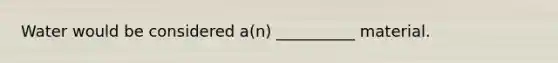 Water would be considered a(n) __________ material.