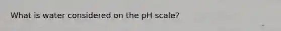 What is water considered on the pH scale?