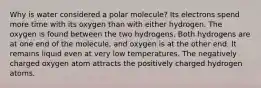 Why is water considered a polar molecule? Its electrons spend more time with its oxygen than with either hydrogen. The oxygen is found between the two hydrogens. Both hydrogens are at one end of the molecule, and oxygen is at the other end. It remains liquid even at very low temperatures. The negatively charged oxygen atom attracts the positively charged hydrogen atoms.