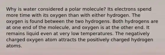 Why is water considered a polar molecule? Its electrons spend more time with its oxygen than with either hydrogen. The oxygen is found between the two hydrogens. Both hydrogens are at one end of the molecule, and oxygen is at the other end. It remains liquid even at very low temperatures. The negatively charged oxygen atom attracts the positively charged hydrogen atoms.