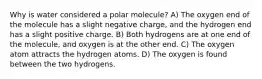 Why is water considered a polar molecule? A) The oxygen end of the molecule has a slight negative charge, and the hydrogen end has a slight positive charge. B) Both hydrogens are at one end of the molecule, and oxygen is at the other end. C) The oxygen atom attracts the hydrogen atoms. D) The oxygen is found between the two hydrogens.