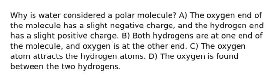 Why is water considered a polar molecule? A) The oxygen end of the molecule has a slight negative charge, and the hydrogen end has a slight positive charge. B) Both hydrogens are at one end of the molecule, and oxygen is at the other end. C) The oxygen atom attracts the hydrogen atoms. D) The oxygen is found between the two hydrogens.