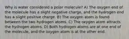 Why is water considered a polar molecule? A) The oxygen end of the molecule has a slight negative charge, and the hydrogen end has a slight positive charge. B) The oxygen atom is found between the two hydrogen atoms. C) The oxygen atom attracts the hydrogen atoms. D) Both hydrogen atoms are at one end of the molecule, and the oxygen atom is at the other end.