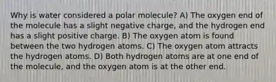 Why is water considered a polar molecule? A) The oxygen end of the molecule has a slight negative charge, and the hydrogen end has a slight positive charge. B) The oxygen atom is found between the two hydrogen atoms. C) The oxygen atom attracts the hydrogen atoms. D) Both hydrogen atoms are at one end of the molecule, and the oxygen atom is at the other end.