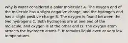 Why is water considered a polar molecule? A. The oxygen end of the molecule has a slight negative charge, and the hydrogen end has a slight positive charge B. The oxygen is found between the two hydrogens C. Both hydrogens are at one end of the molecule, and oxygen is at the other end D. The oxygen atom attracts the hydrogen atoms E. It remains liquid even at very low temperatures