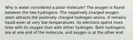 Why is water considered a polar molecule? The oxygen is found between the two hydrogens. The negatively charged oxygen atom attracts the positively charged hydrogen atoms. It remains liquid even at very low temperatures. Its electrons spend more time with its oxygen than with either hydrogen. Both hydrogens are at one end of the molecule, and oxygen is at the other end.