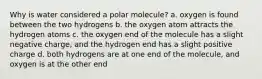 Why is water considered a polar molecule? a. oxygen is found between the two hydrogens b. the oxygen atom attracts the hydrogen atoms c. the oxygen end of the molecule has a slight negative charge, and the hydrogen end has a slight positive charge d. both hydrogens are at one end of the molecule, and oxygen is at the other end