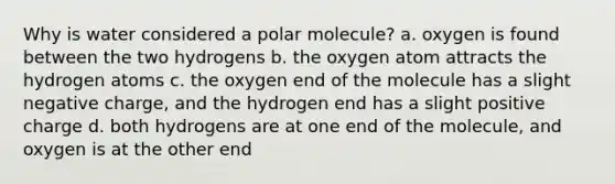 Why is water considered a polar molecule? a. oxygen is found between the two hydrogens b. the oxygen atom attracts the hydrogen atoms c. the oxygen end of the molecule has a slight negative charge, and the hydrogen end has a slight positive charge d. both hydrogens are at one end of the molecule, and oxygen is at the other end