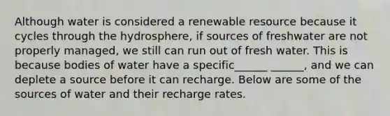 Although water is considered a renewable resource because it cycles through the hydrosphere, if sources of freshwater are not properly managed, we still can run out of fresh water. This is because bodies of water have a specific______ ______, and we can deplete a source before it can recharge. Below are some of the sources of water and their recharge rates.