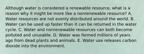 Although water is considered a renewable resource, what is a reason why it might be more like a nonrenewable resource? A. Water resources are not evenly distributed around the world. B. Water can be used up faster than it can be returned in the water cycle. C. Water and nonrenewable resources can both become polluted and unusable. D. Water was formed millions of years ago from dead plants and animals. E. Water use releases carbon dioxide into the environment.