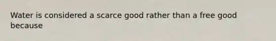 Water is considered a scarce good rather than a free good because