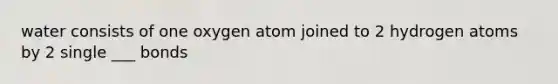 water consists of one oxygen atom joined to 2 hydrogen atoms by 2 single ___ bonds