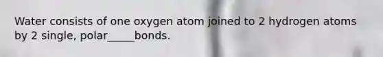 Water consists of one oxygen atom joined to 2 hydrogen atoms by 2 single, polar_____bonds.