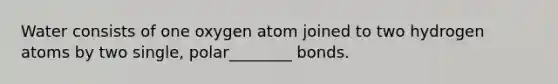 Water consists of one oxygen atom joined to two hydrogen atoms by two single, polar________ bonds.