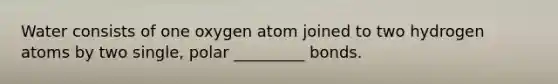 Water consists of one oxygen atom joined to two hydrogen atoms by two single, polar _________ bonds.