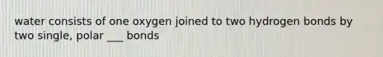 water consists of one oxygen joined to two hydrogen bonds by two single, polar ___ bonds