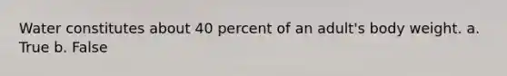 Water constitutes about 40 percent of an adult's body weight. a. True b. False