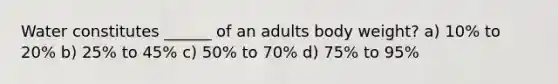 Water constitutes ______ of an adults body weight? a) 10% to 20% b) 25% to 45% c) 50% to 70% d) 75% to 95%