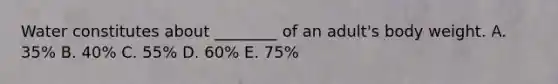 Water constitutes about ________ of an adult's body weight. A. 35% B. 40% C. 55% D. 60% E. 75%