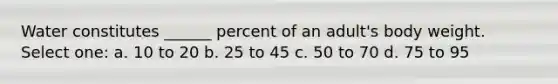 Water constitutes ______ percent of an adult's body weight. Select one: a. 10 to 20 b. 25 to 45 c. 50 to 70 d. 75 to 95