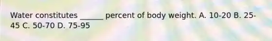 Water constitutes ______ percent of body weight. A. 10-20 B. 25-45 C. 50-70 D. 75-95