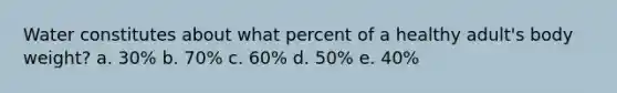 Water constitutes about what percent of a healthy adult's body weight? a. 30% b. 70% c. 60% d. 50% e. 40%