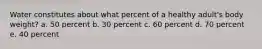 Water constitutes about what percent of a healthy adult's body weight? a. 50 percent b. 30 percent c. 60 percent d. 70 percent e. 40 percent